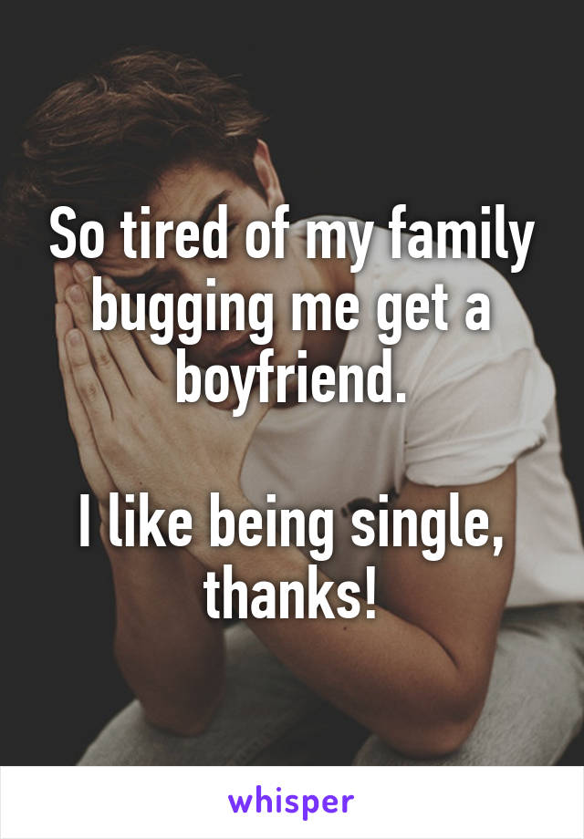 So tired of my family bugging me get a boyfriend.

I like being single, thanks!