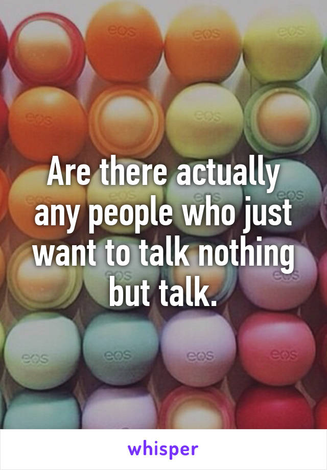 Are there actually any people who just want to talk nothing but talk.