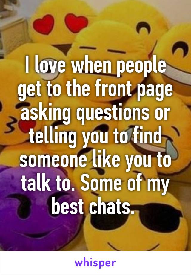 I love when people get to the front page asking questions or telling you to find someone like you to talk to. Some of my best chats. 