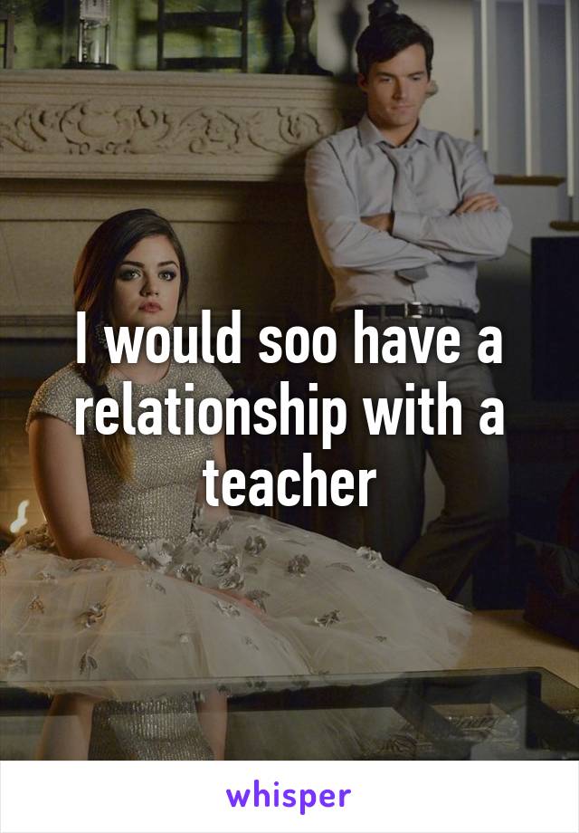 I would soo have a relationship with a teacher