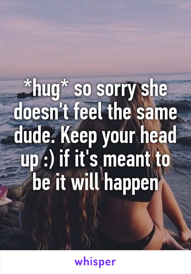 *hug* so sorry she doesn't feel the same dude. Keep your head up :) if it's meant to be it will happen