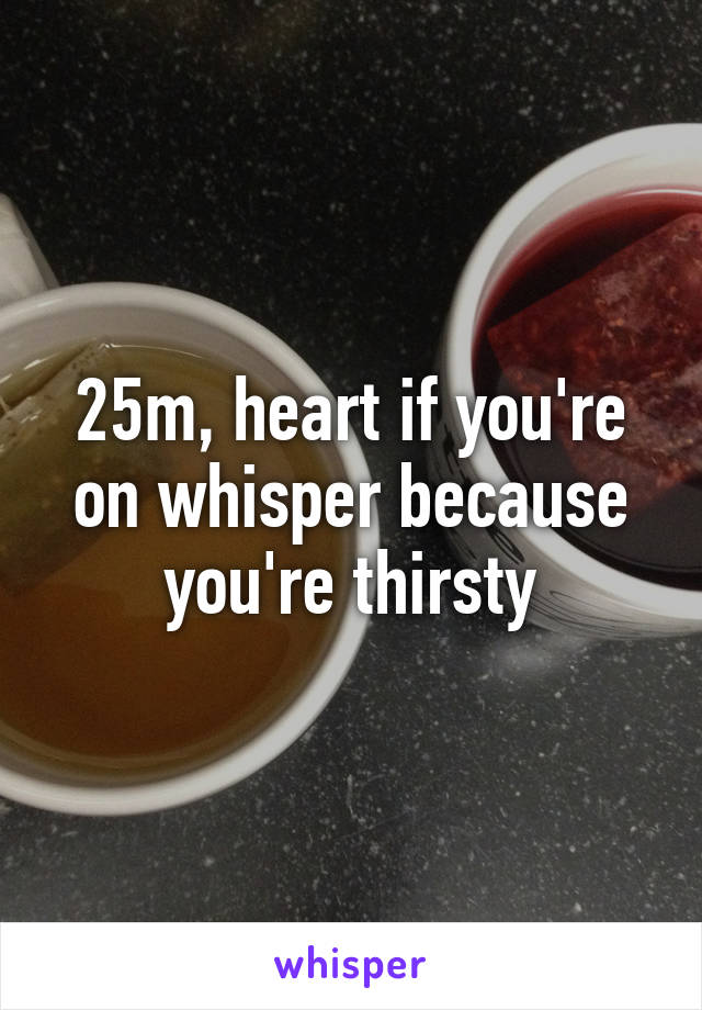 25m, heart if you're on whisper because you're thirsty