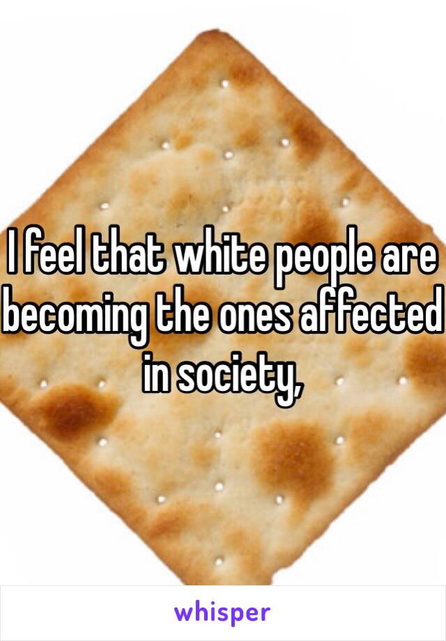 I feel that white people are becoming the ones affected in society, 