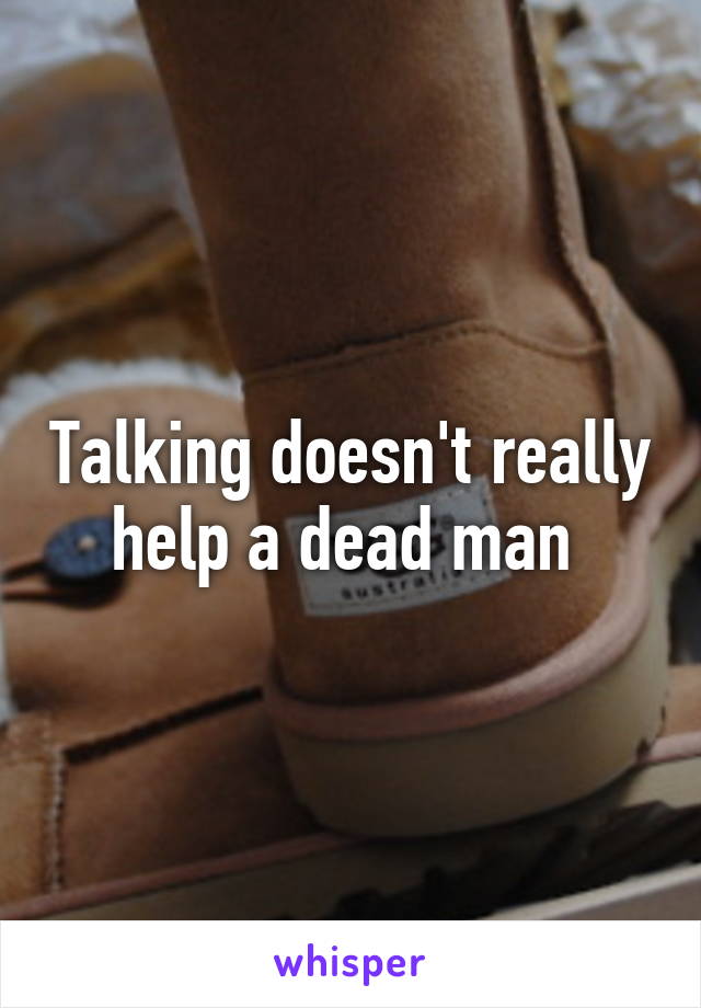 Talking doesn't really help a dead man 