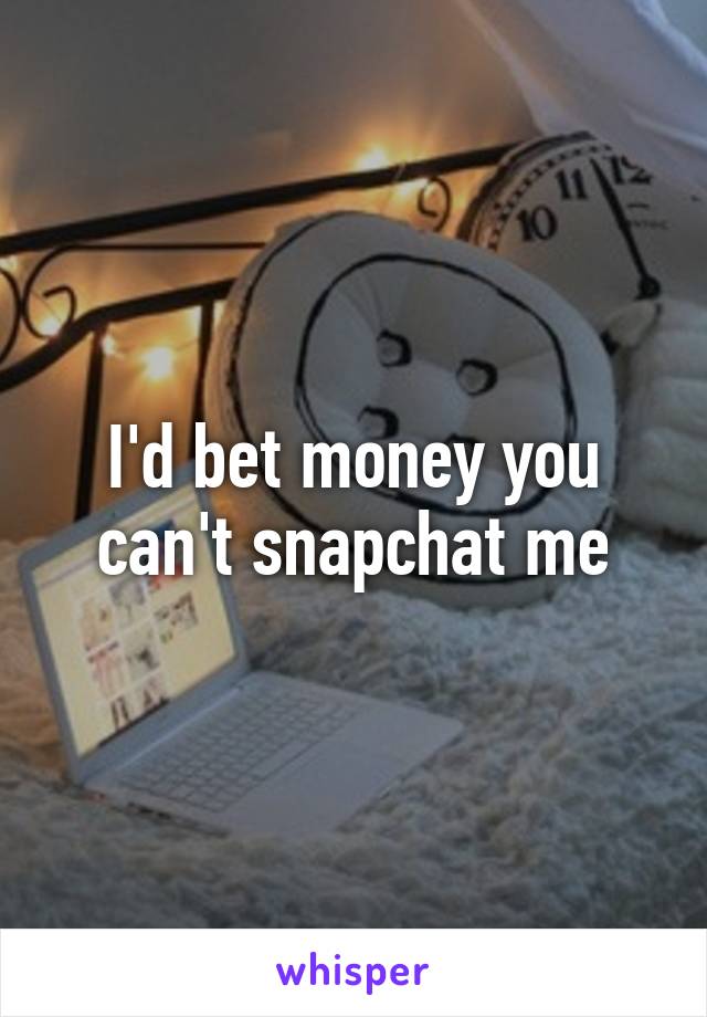 I'd bet money you can't snapchat me