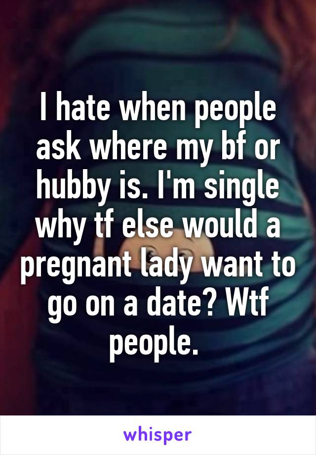 I hate when people ask where my bf or hubby is. I'm single why tf else would a pregnant lady want to go on a date? Wtf people. 