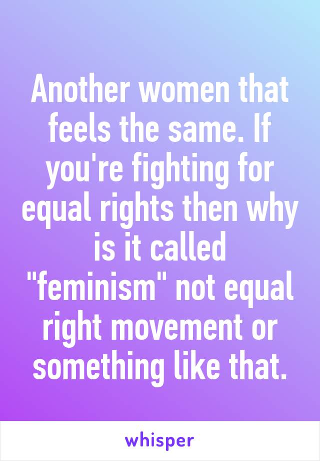 Another women that feels the same. If you're fighting for equal rights then why is it called "feminism" not equal right movement or something like that.