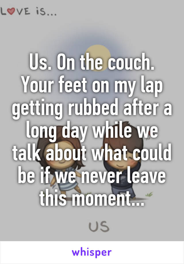 Us. On the couch. Your feet on my lap getting rubbed after a long day while we talk about what could be if we never leave this moment...