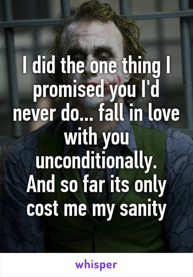 I did the one thing I promised you I'd never do... fall in love with you unconditionally.
And so far its only cost me my sanity