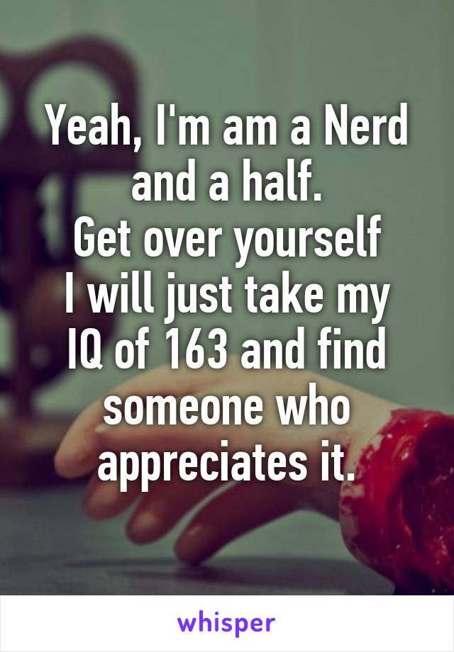 Yeah, I'm am a Nerd and a half.
Get over yourself
I will just take my IQ of 163 and find someone who appreciates it.
