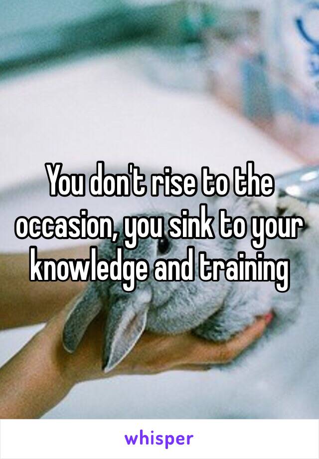 You don't rise to the occasion, you sink to your knowledge and training 