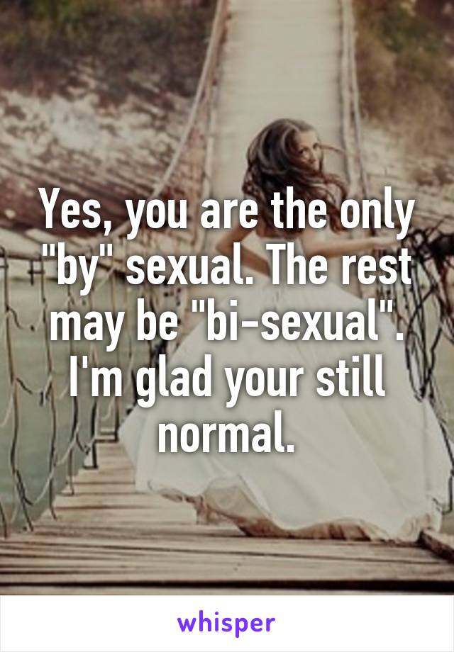 Yes, you are the only "by" sexual. The rest may be "bi-sexual". I'm glad your still normal.