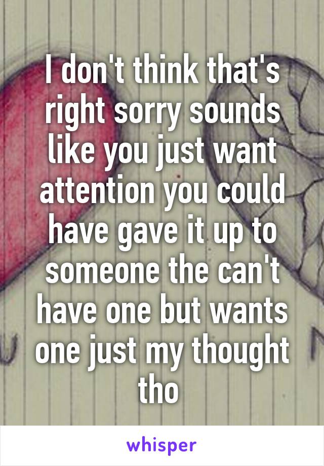 I don't think that's right sorry sounds like you just want attention you could have gave it up to someone the can't have one but wants one just my thought tho 