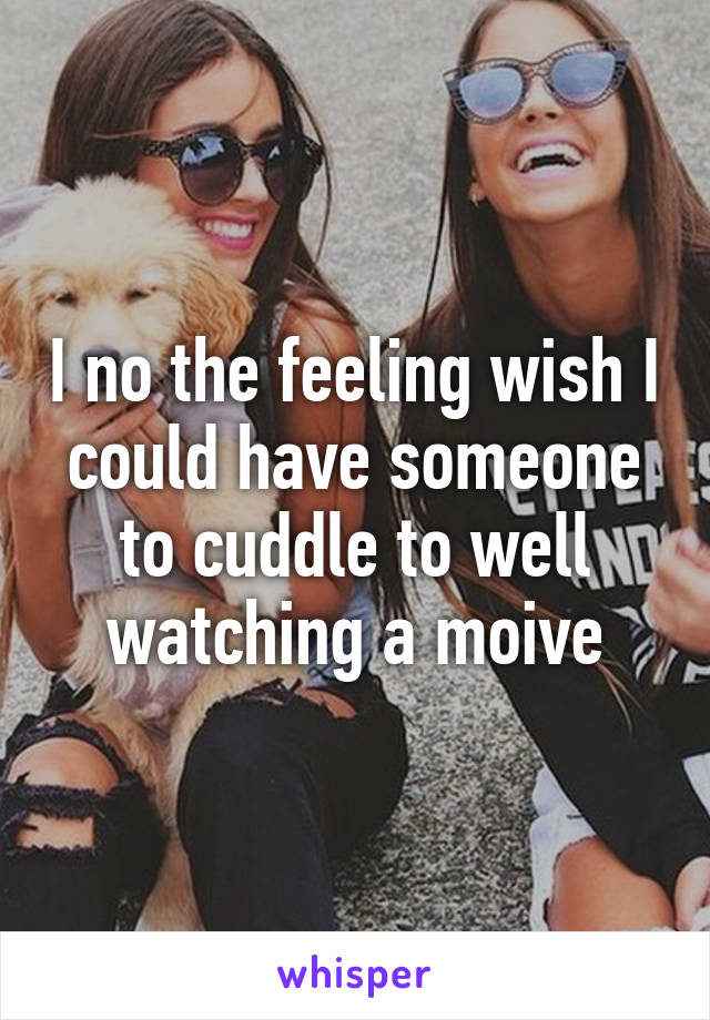 I no the feeling wish I could have someone to cuddle to well watching a moive