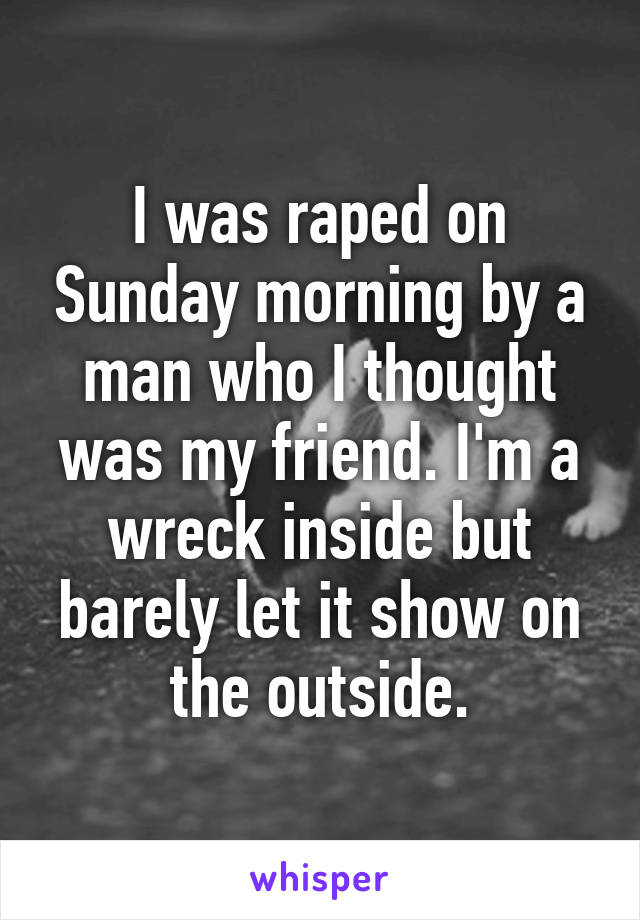 I was raped on Sunday morning by a man who I thought was my friend. I'm a wreck inside but barely let it show on the outside.