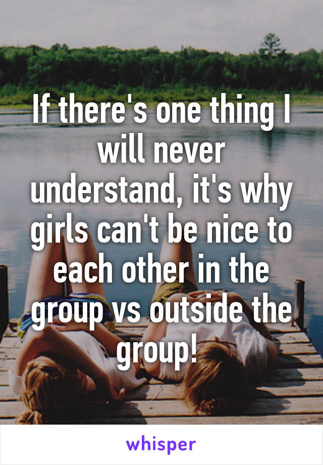 If there's one thing I will never understand, it's why girls can't be nice to each other in the group vs outside the group! 