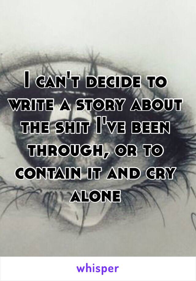 I can't decide to write a story about the shit I've been through, or to contain it and cry alone