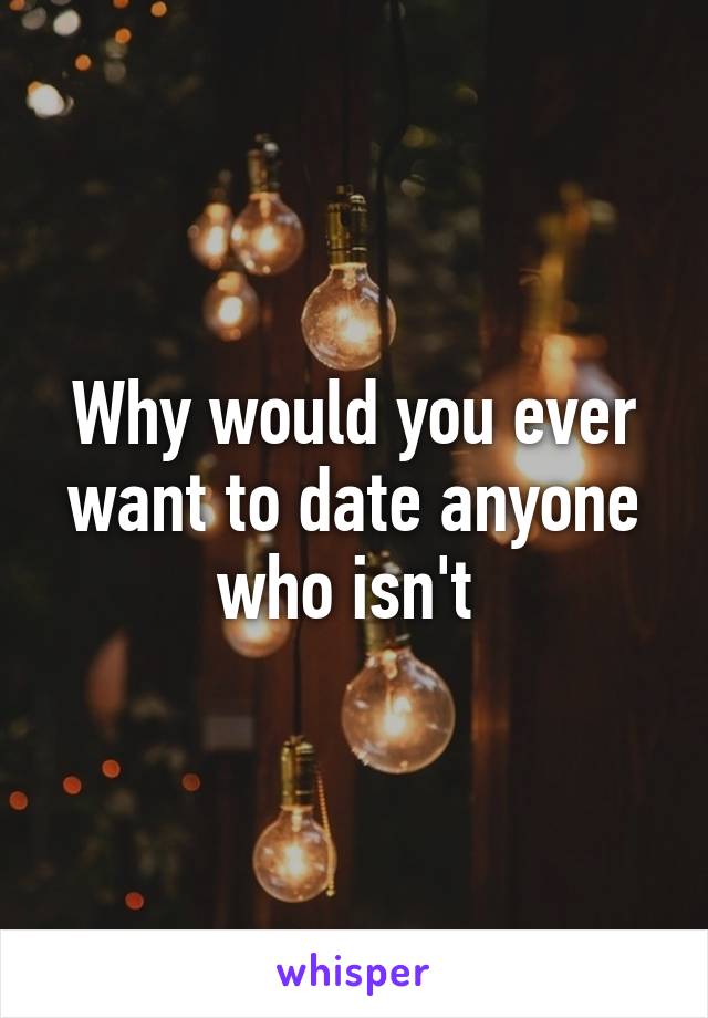 Why would you ever want to date anyone who isn't 