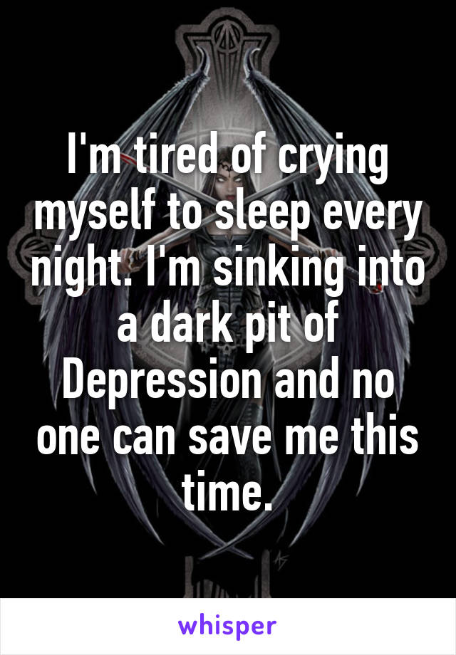 I'm tired of crying myself to sleep every night. I'm sinking into a dark pit of Depression and no one can save me this time.