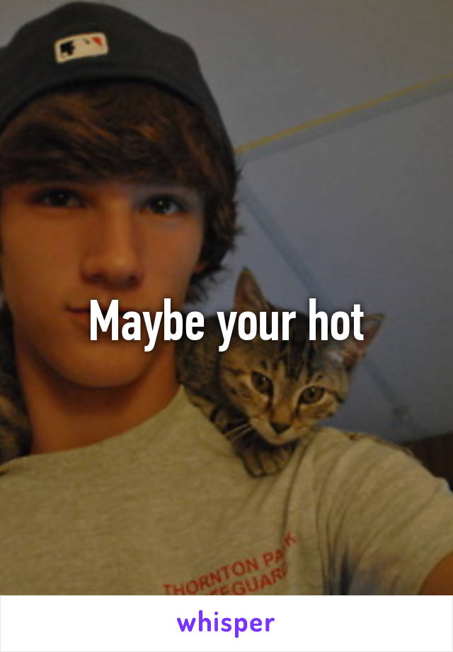 Maybe your hot