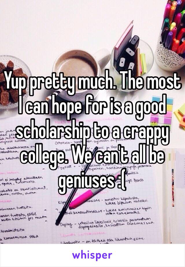 Yup pretty much. The most I can hope for is a good scholarship to a crappy college. We can't all be geniuses :(