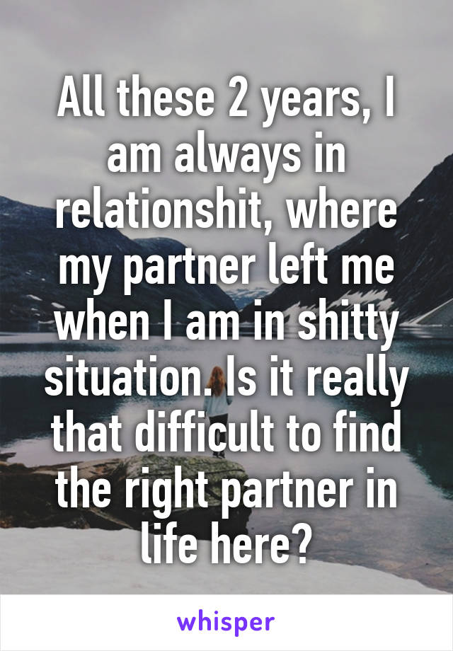 All these 2 years, I am always in relationshit, where my partner left me when I am in shitty situation. Is it really that difficult to find the right partner in life here?