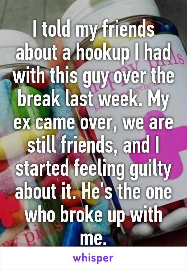 I told my friends about a hookup I had with this guy over the break last week. My ex came over, we are still friends, and I started feeling guilty about it. He's the one who broke up with me.