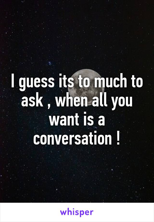 I guess its to much to ask , when all you want is a conversation !