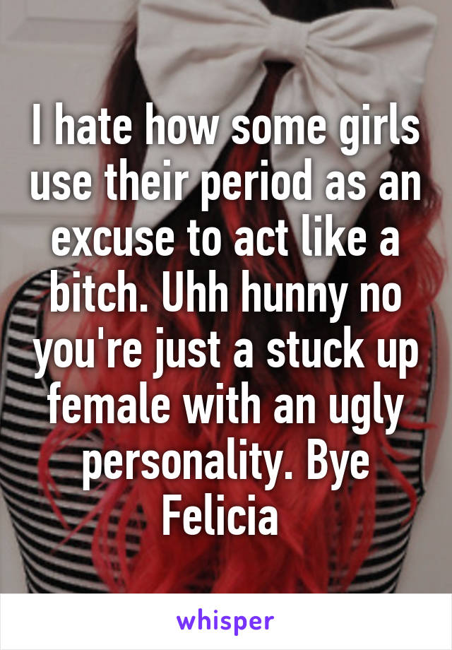 I hate how some girls use their period as an excuse to act like a bitch. Uhh hunny no you're just a stuck up female with an ugly personality. Bye Felicia 