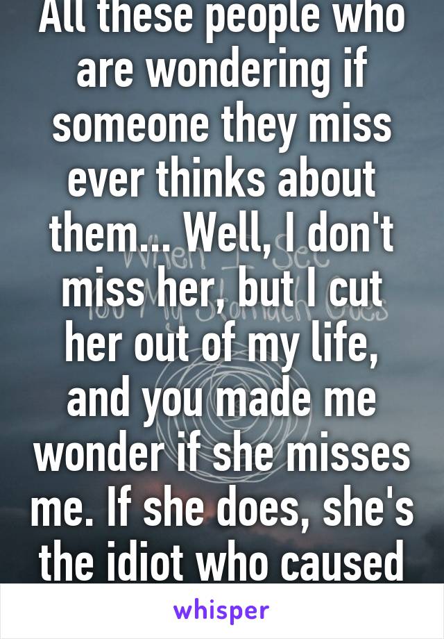 All these people who are wondering if someone they miss ever thinks about them... Well, I don't miss her, but I cut her out of my life, and you made me wonder if she misses me. If she does, she's the idiot who caused it. 