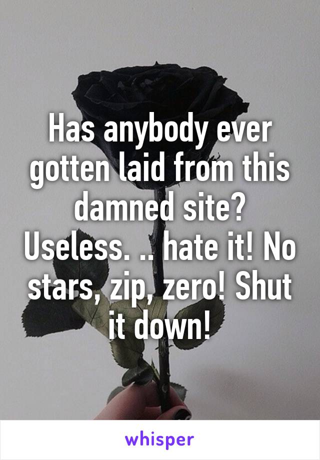 Has anybody ever gotten laid from this damned site? Useless. .. hate it! No stars, zip, zero! Shut it down!