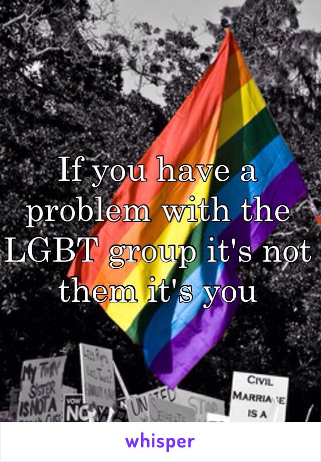 If you have a problem with the LGBT group it's not them it's you