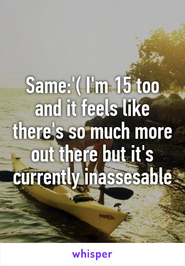 Same:'( I'm 15 too and it feels like there's so much more out there but it's currently inassesable