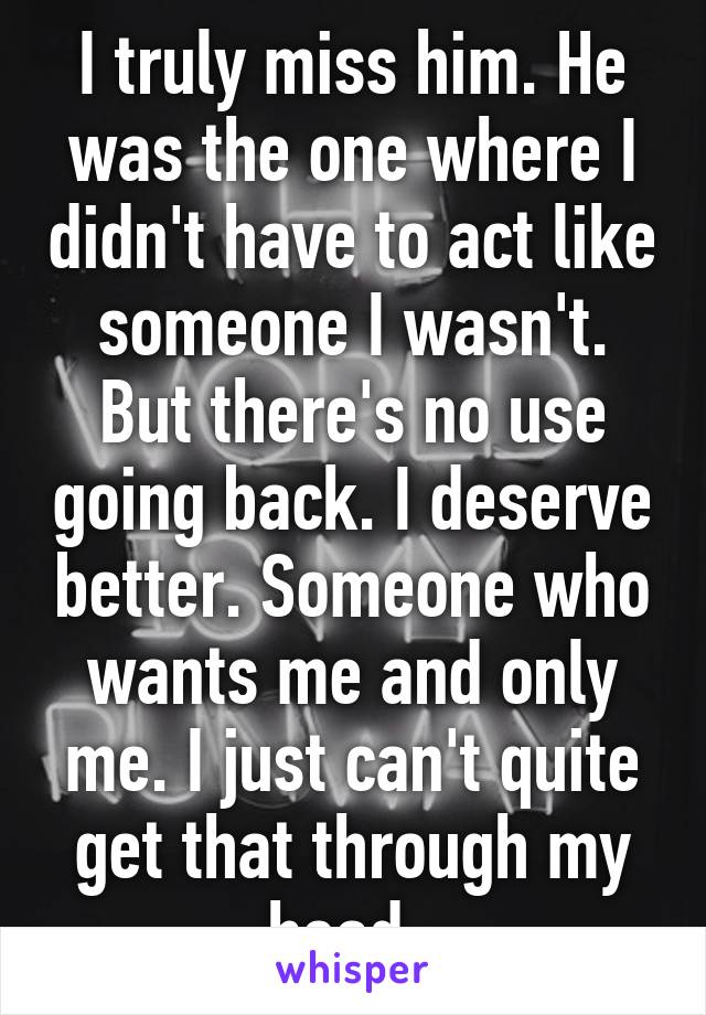 I truly miss him. He was the one where I didn't have to act like someone I wasn't. But there's no use going back. I deserve better. Someone who wants me and only me. I just can't quite get that through my head. 