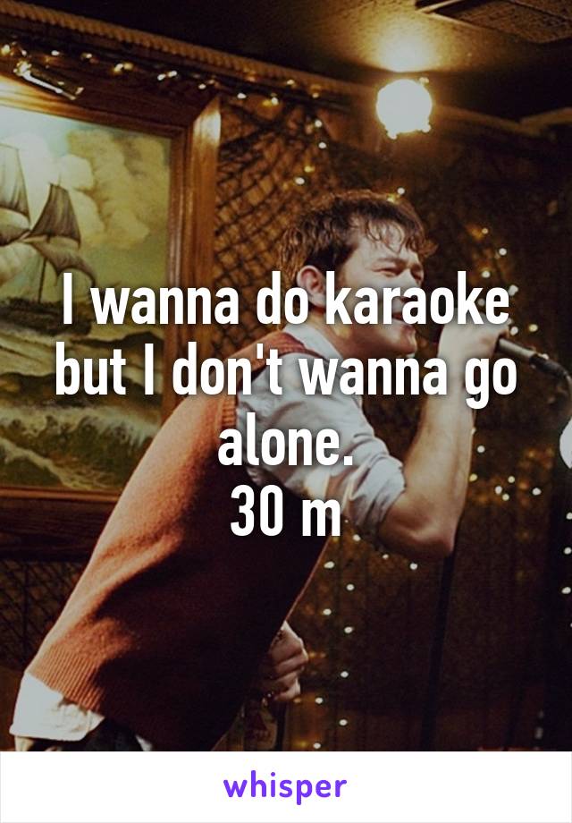 I wanna do karaoke but I don't wanna go alone.
30 m