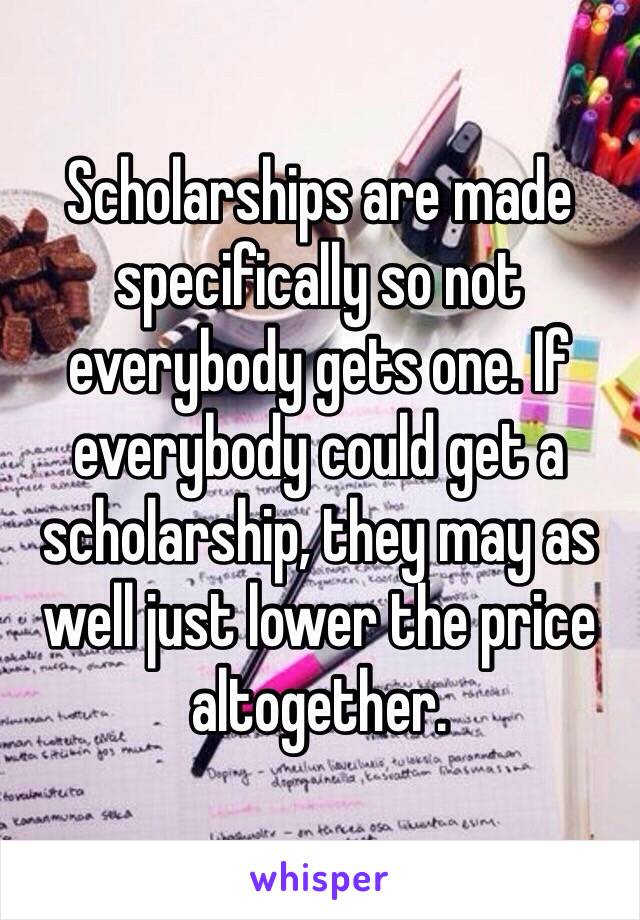 Scholarships are made specifically so not everybody gets one. If everybody could get a scholarship, they may as well just lower the price altogether.