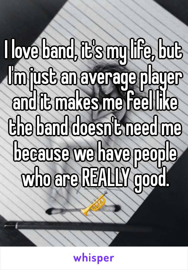 I love band, it's my life, but I'm just an average player and it makes me feel like the band doesn't need me because we have people who are REALLY good. 🎺 