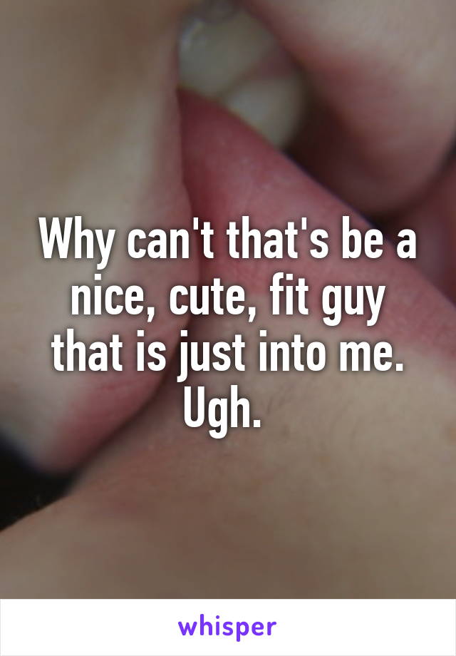 Why can't that's be a nice, cute, fit guy that is just into me. Ugh. 