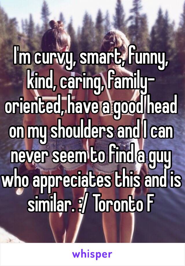 I'm curvy, smart, funny, kind, caring, family-oriented, have a good head on my shoulders and I can never seem to find a guy who appreciates this and is similar. :/ Toronto F