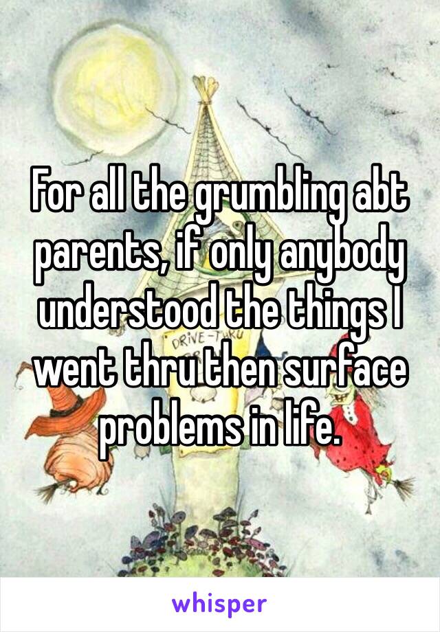 For all the grumbling abt parents, if only anybody understood the things I went thru then surface problems in life.