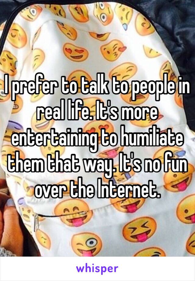 I prefer to talk to people in real life. It's more entertaining to humiliate them that way. It's no fun over the Internet.