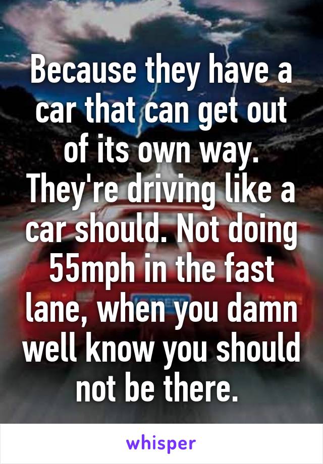 Because they have a car that can get out of its own way. They're driving like a car should. Not doing 55mph in the fast lane, when you damn well know you should not be there. 