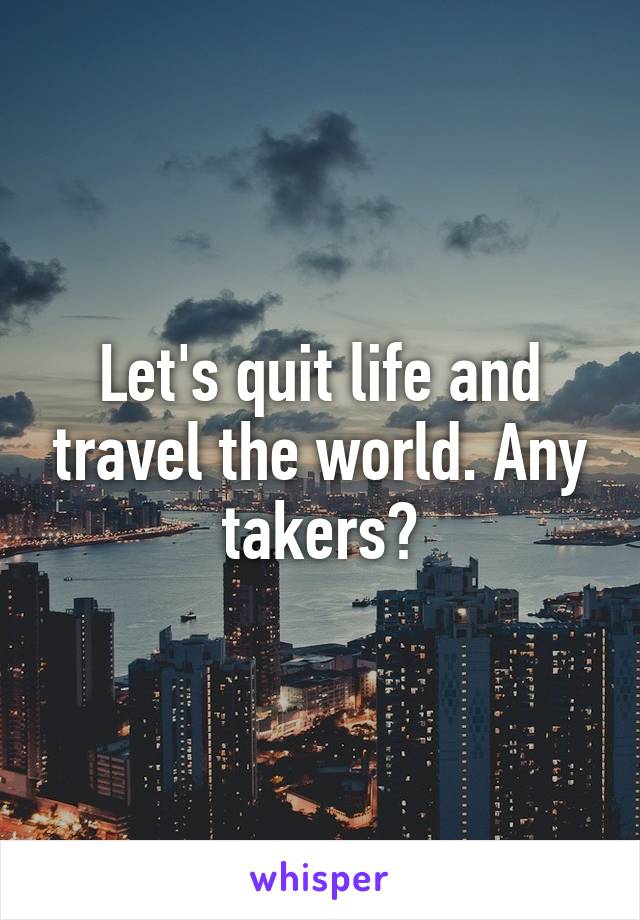 Let's quit life and travel the world. Any takers?