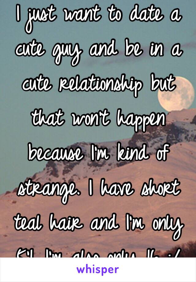 I just want to date a cute guy and be in a cute relationship but that won't happen because I'm kind of strange. I have short teal hair and I'm only 5'1. I'm also only 16 :/ 