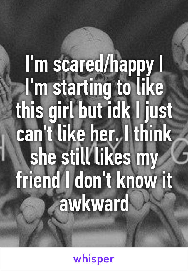 I'm scared/happy I I'm starting to like this girl but idk I just can't like her. I think she still likes my friend I don't know it awkward