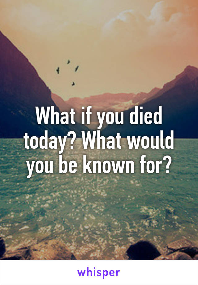 What if you died today? What would you be known for?