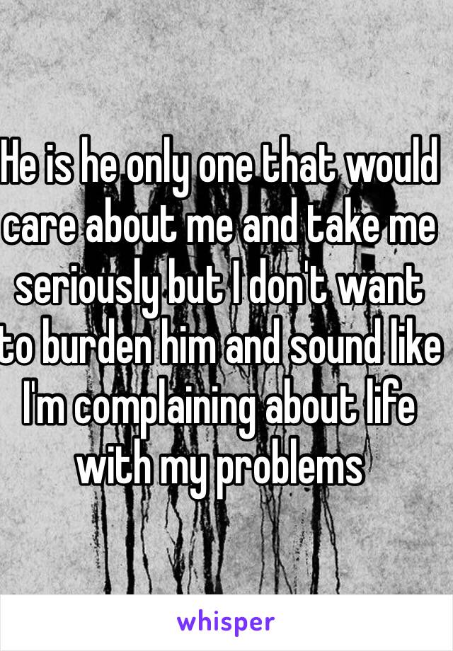 He is he only one that would care about me and take me seriously but I don't want to burden him and sound like I'm complaining about life with my problems