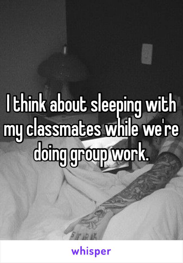 I think about sleeping with my classmates while we're doing group work. 