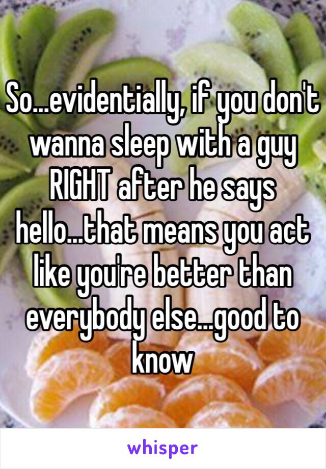 So...evidentially, if you don't wanna sleep with a guy RIGHT after he says hello...that means you act like you're better than everybody else...good to know 