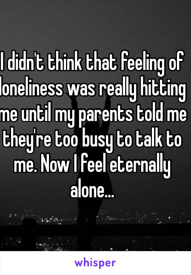 I didn't think that feeling of loneliness was really hitting me until my parents told me they're too busy to talk to me. Now I feel eternally alone...